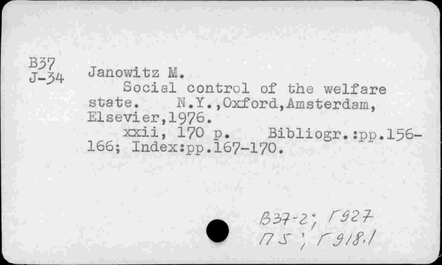 ﻿B57 J-^4
Janowitz M.
Social control of the welfare state. N.Y.,Oxford,Amsterdam, Elsevier,1976.
Kxii, 170 p. Bibliogr.:pp.l56-166; Indexipp.167-170.
63?<; rstl-/7s ; rj/f,/